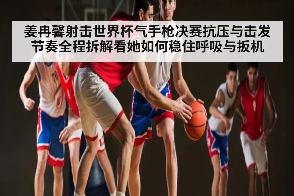 姜冉馨射击世界杯气手枪决赛抗压与击发节奏全程拆解看她如何稳住呼吸与扳机
