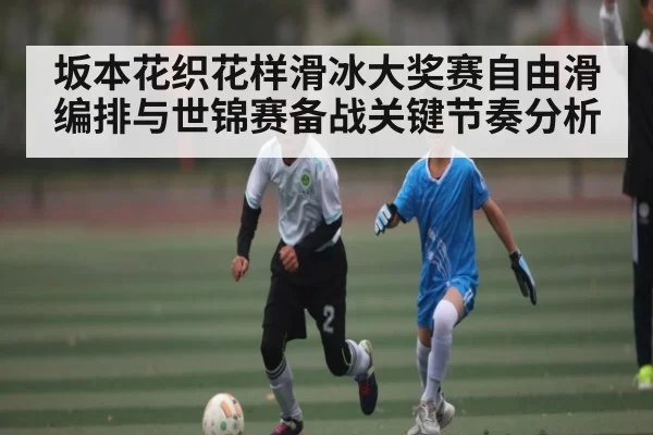 坂本花织花样滑冰大奖赛自由滑编排与世锦赛备战关键节奏分析