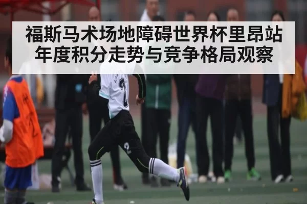 福斯马术场地障碍世界杯里昂站年度积分走势与竞争格局观察